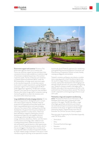 Country starter pack
Introduction to Thailand
7
Government support and incentives: Numerous Thai
government agencies reach out to investors with
various tax incentives, support services and import duty
concessions that are made available to an extensive range
of businesses considered top priority in the country’s
investment needs. The key conduit for such assistance
is Thailand’s Board of Investment (BOI). Under the
BOI stewardship, no foreign equity restrictions apply
to the manufacturing sector, nor are there onerous
local content or export requirements, putting Thailand’s
investment regime in full compliance with the World
Trade Organisation regulations. The BOI also oversees
Thailand’s One-Stop Service Centre for Visas and Work
Permits, which allows foreign staff of companies meeting
the board’s guidelines to obtain the necessary work
documents within three hours or less.
Long-established and newly emerging industries: On the
back of strong economic development and in concert
with robust support industries, Thailand’s industrial
production has expanded and diversified rapidly, both
within long established sectors and newly emerging
industries. As a means of fast-tracking and prioritising
development, the government has put an emphasis on
attracting investment in six key sectors. These have
been identified as integral to meeting the country’s
developmental objectives with targeted industries
including agriculture and agroindustry, alternative
energy, automotive, electronics, fashion, and information
communications technology. Value-added services
including entertainment, healthcare and tourism are
also earmarked for special attention, while opportunities
remain rife in the Thai pharmaceutical industry, which is
the second biggest in Southeast Asia, currently worth
more than $4.5 billion annually and expected to double
by 2020. Indeed, foreign investment in the sector in both
manufacturing and importing can be expected to increase
dramatically should Thailand’s application for membership
of the global Pharmaceutical Inspection Convention and
Pharmaceutical Cooperation Scheme succeed, thereby
ramping up safeguards and standards.
Thailand’s cosmetics and beauty care industry is another
sector enjoying growth in both manufacturing and sales,
the result of a range of factors including rising domestic
incomes, rapid product development and changing social
attitudes towards personal care, particularly among young
men. Thailand’s cosmetics market is the largest within
ASEAN, while sales of skincare products rank 12th in the
world and those of haircare products second. The industry
overall is expected to continue growing at three to six per
cent a year.
Thailand has a large and competent manufacturing
sector: The physical infrastructure of the sector is well
developed, particularly when compared with other
countries in the region. The BOI also offers a range
of privileges, guarantees, protections, permissions,
tax incentives and export incentives to attract foreign
businesses to the sector. In regards to the Australian
automotive industry, Thailand houses more than 20
Australian Tier One and Two auto industry suppliers.
Particular areas of opportunity for Australians (especially
under TAFTA) lie within:
•	 Horticulture
•	 Dairy
•	 Processed food and beverages
•	 Education
•	 Automotive products.
 
