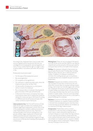 Country starter pack
Business practicalities in Thailand
70
According to law, employees have a duty to render their
service as agreed, performing the work with due care
and diligence and complying with rules and regulations of
work. In return, workers have the right to a wage or salary
as well as welfare in accordance with either the contract
or law.
Employment may be terminated:
•	 On the expiry of the employment period
•	 By mutual agreement
•	 On completion of the agreed work
•	 On notification in advance by either party, where the
employment period has not been fixed
•	 On the transfer of employment to a third person
without consent of an employee
•	 By an employer when an employee is found guilty of
gross misconduct of the type outlined by laws
•	 In the event of termination, an employer has a duty
to provide the worker with an employment certificate
and pay for a return journey to their home (if working
in a different town) as well as severance pay under
certain conditions as prescribed by law.
Labour protection laws: The Civil and Commercial Code
spells out the rights and duties of an employee and an
employer regarding an employment contract. But on top
of this, employees are entitled to additional protections
under Thailand’s labour protection laws. These basic
standards broadly cover minimum working hours, rest
periods, holidays, wages, employment of women and
children, severance pay and compensation. It is not
allowed for employers and employees to agree to forego
any provisions of the law which would put the employee at
a disadvantage.
Working hours: These can vary according to the type of
work, but should not be more than 48 hours per week for
industrial and commercial work or 42 hours per week for
work potentially harmful to the health of the employee.
Holidays: An employee is allowed to have at least one
day per week off and at least 13 holiday days (including
National Labour Day) per year to observe traditional
holidays. In addition, an employee is entitled to a
minimum of six working days per year as annual leave,
provided that they have completed one year’s service of
employment.
Overtime: Employees are entitled to overtime at the
rate of at least 1.5 times their normal hourly rate, and
where their contract does not stipulate working on public
holidays, then at least two times the regular rate on those
days. Employees whose terms of work include working
on public holidays are entitled to their normal hourly rate
on those days, but three times that rate for any overtime
worked on a public holiday. Overtime cannot be worked
for the types of work that may be harmful to the health or
physical wellbeing of an employee.
Sick leave: A maximum of 30 days’ paid sick leave applies
in Thailand. Employers can request a medical certificate
in the event that an employee requires more than three
consecutive days of sick leave. Women are entitled to up
to a maximum of 45 days’ maternity leave.
Compensation: Thailand does enforce workers’
compensation in the event that an employee suffers
illness, injury or death while performing their job, or
contracts a disease as a result of their working conditions.
In such cases they are entitled to compensation that
covers medical treatment and/or funeral expenses. In the
case of death, an employee’s parents, spouse or children
have the right to receive compensation. Thailand’s Social
Security Fund plays a vital role in this.
 