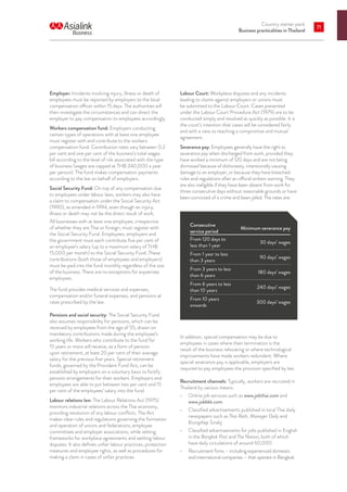 Country starter pack
Business practicalities in Thailand
71
Employer: Incidents involving injury, illness or death of
employees must be reported by employers to the local
compensation officer within 15 days. The authorities will
then investigate the circumstances and can direct the
employer to pay compensation to employees accordingly.
Workers compensation fund: Employers conducting
certain types of operations with at least one employee
must register with and contribute to the workers
compensation fund. Contribution rates vary between 0.2
per cent and one per cent of the business’s total wages
bill according to the level of risk associated with the type
of business (wages are capped at THB 240,000 a year
per person). The fund makes compensation payments
according to the law on behalf of employers.
Social Security Fund: On top of any compensation due
to employees under labour laws, workers may also have
a claim to compensation under the Social Security Act
(1990), as amended in 1994, even though an injury,
illness or death may not be the direct result of work.
All businesses with at least one employee, irrespective
of whether they are Thai or foreign, must register with
the Social Security Fund. Employees, employers and
the government must each contribute five per cent of
an employee’s salary (up to a maximum salary of THB
15,000 per month) to the Social Security Fund. These
contributions (both those of employees and employers)
must be paid into the fund monthly regardless of the size
of the business. There are no exceptions for expatriate
employees.
The fund provides medical services and expenses,
compensation and/or funeral expenses, and pensions at
rates prescribed by the law.
Pensions and social security: The Social Security Fund
also assumes responsibility for pensions, which can be
received by employees from the age of 55, drawn on
mandatory contributions made during the employee’s
working life. Workers who contribute to the fund for
15 years or more will receive, as a form of pension
upon retirement, at least 20 per cent of their average
salary for the previous five years. Special retirement
funds, governed by the Provident Fund Act, can be
established by employers on a voluntary basis to fortify
pension arrangements for their workers. Employers and
employees are able to put between two per cent and 15
per cent of the employees’ salary into the fund.
Labour relations law: The Labour Relations Act (1975)
monitors industrial relations across the Thai economy,
providing resolution of any labour conflicts. The Act
makes clear rules and regulations governing the formation
and operation of unions and federations, employee
committees and employer associations, while setting
frameworks for workplace agreements and settling labour
disputes. It also defines unfair labour practices, protection
measures and employee rights, as well as procedures for
making a claim in cases of unfair practices.
Labour Court: Workplace disputes and any incidents
leading to claims against employers or unions must
be submitted to the Labour Court. Cases presented
under the Labour Court Procedure Act (1979) are to be
conducted simply and resolved as quickly as possible. It is
the court’s intention that cases will be considered fairly
and with a view to reaching a compromise and mutual
agreement.
Severance pay: Employees generally have the right to
severance pay when discharged from work, provided they
have worked a minimum of 120 days and are not being
dismissed because of dishonesty, intentionally causing
damage to an employer, or because they have breached
rules and regulations after an official written warning. They
are also ineligible if they have been absent from work for
three consecutive days without reasonable grounds or have
been convicted of a crime and been jailed. The rates are:
Consecutive
service period
Minimum severance pay
From 120 days to
less than 1 year
30 days’ wages
From 1 year to less
than 3 years
90 days’ wages
From 3 years to less
than 6 years
180 days’ wages
From 6 years to less
than 10 years
240 days’ wages
From 10 years
onwards
300 days’ wages
In addition, special compensation may be due to
employees in cases where their termination is the
result of the business relocating or where technological
improvements have made workers redundant. Where
special severance pay is applicable, employers are
required to pay employees the provision specified by law.
Recruitment channels: Typically, workers are recruited in
Thailand by various means:
•	 Online job services such as www.jobthai.com and
www.jobbkk.com
•	 Classified advertisements published in local Thai daily
newspapers such as Thai Rath, Manager Daily and
Krungthep Turakij
•	 Classified advertisements for jobs published in English
in the Bangkok Post and The Nation, both of which
have daily circulations of around 60,000
•	 Recruitment firms – including experienced domestic
and international companies – that operate in Bangkok.
 