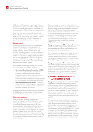 Country starter pack
Business practicalities in Thailand
74
ANZ is the only Australian bank operating in Thailand.
Established as a representative office in 1986, ANZ Thai
is now a full licensed bank supporting institutional and
corporate clients in Thailand and across its global network.
Aside from major local banks such as Bangkok Bank,
Kasikorn Bank and Siam Commercial Bank, international
banks such as Citibank, HSBC and Standard Chartered
provide banking services in Thailand and are able to
provide full online banking facilities and support.
Bank accounts
Foreign firms are not restricted from opening a bank
account in Thailand but this must be done only by
authorised personnel with supporting documentation
such as a passport, Thai visa and work permit, and
company registration papers. A minimum initial deposit is
required, set generally for international bank accounts at
THB 50,000 or more (or foreign currency equivalent)
and for major Thai banks at THB 10,000 for current
accounts and THB 500 for savings accounts. But it is
important to research individual bank requirements for
establishing an account in Thailand.
Non-residents may open non-resident THB accounts
with authorised banks in Thailand, as follows:
•	 Non-resident Baht Account for securities (NRBS):
The account may be debited or credited for the
purpose of investment in securities and other
financial instruments, such as equity instruments,
debt instruments, unit trusts and derivatives
transactions traded on the Thailand Futures Exchange
and the Agricultural Futures Exchange of Thailand.
•	 Non-resident Baht Account (NRBA): The account
may be debited or credited for general purposes, such
as trade, services, direct investment, investment in
immovable properties and loans, etc.
Total amounts for each type of account must not exceed
THB 300 million per non resident. Transfers between
each of the above accounts are not permitted.
Currency regulations
There are no limits on foreign currencies being
transferred or brought into Thailand. People or entities
receiving foreign currency transfers are required
to repatriate such funds immediately and sell to an
authorised bank or deposit them in a foreign currency
account with an authorised bank within 360 days of
receipt. Those exempt from this regulation are foreigners
staying in Thailand for not more than three months,
foreign embassies, international organisations including
their staff with diplomatic privileges and immunities, and
Thai emigrants who are permanent residents abroad or
working abroad.
Purchasing foreign currency from authorised banks is
generally allowed with the submission of documents that
show this relates to international trade and investment.
Companies in Thailand are also entitled to engage in
derivatives transactions with authorised banks as a means
of hedging against foreign exchange risk, provided that
documents showing future foreign currency receipts
or obligations are provided. A customs declaration
is required from anyone bringing into or taking from
Thailand foreign currency bank notes exceeding
US$20,000 in total value.
Foreign currency account of Thai residents: Thai residents
are allowed to hold foreign currency accounts with
authorised banks, and deposit or withdraw funds from
such accounts under certain conditions.
Thai companies receiving payment in foreign currency
from overseas are able to transfer funds from their
overseas-based foreign currency accounts to deposit
into foreign currency accounts of their counterparties in
Thailand for the payment of goods or services.
Foreign currency account of non residents: Non residents
may maintain foreign currency accounts with authorised
banks in Thailand without limit. The accounts can be freely
credited with funds originating from abroad. Payments
from Thai residents or loans from authorised banks can
be deposited in such accounts subject to supporting
documentation, while funds can be freely withdrawn.
5.7	REPATRIATING PROFITS
AND GETTING PAID
Foreign exchange control: Currencies other than THB
are generally used for the repatriation of profits and
other transactions, with the BOT regulating payments
and responsible for any ceiling. When these payments
are calculated in THB, they are converted into the
appropriate foreign currency at the time of repatriation
and transacted through a commercial bank once the
necessary documentation is provided. Payments of
amounts above the ceiling require special approval from
the BOT.
The repatriation of investment funds and monies for
repaying overseas loans is permitted provided the bank
sights all supporting official documentation. Should
funds be taken as cash, it is important to be aware that
foreign currency amounts exceeding US$20,000 or
the equivalent in total must be declared to Thai Customs
on entry or exit from Thailand. Also, transactions that
involve the sale, exchange, withdrawal or deposit of
foreign currency totalling more than US$50,000 or its
equivalent must be documented in a Foreign Exchange
Transaction Form and submitted to the authorised bank.
 