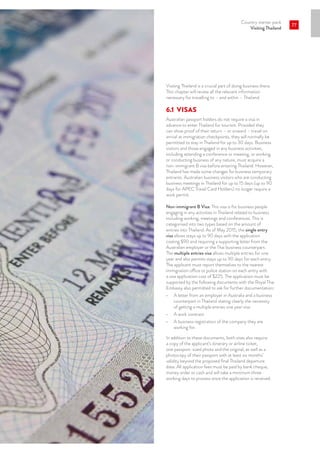 Country starter pack
Visiting Thailand
77
Visiting Thailand is a crucial part of doing business there.
This chapter will review all the relevant information
necessary for travelling to – and within – Thailand.
6.1	VISAS
Australian passport holders do not require a visa in
advance to enter Thailand for tourism. Provided they
can show proof of their return – or onward – travel on
arrival at immigration checkpoints, they will normally be
permitted to stay in Thailand for up to 30 days. Business
visitors and those engaged in any business activities,
including attending a conference or meeting, or working
or conducting business of any nature, must acquire a
non-immigrant B visa before entering Thailand. However,
Thailand has made some changes for business temporary
entrants. Australian business visitors who are conducting
business meetings in Thailand for up to 15 days (up to 90
days for APEC Travel Card Holders) no longer require a
work permit.
Non-immigrant B Visa: This visa is for business people
engaging in any activities in Thailand related to business
including working, meetings and conferences. This is
categorised into two types based on the amount of
entries into Thailand. As of May 2015, the single entry
visa allows stays up to 90 days with the application
costing $90 and requiring a supporting letter from the
Australian employer or the Thai business counterpart.
The multiple entries visa allows multiple entries for one
year and also permits stays up to 90 days for each entry.
The applicant must report themselves to the nearest
immigration office or police station on each entry with
a visa application cost of $225. The application must be
supported by the following documents with the Royal Thai
Embassy also permitted to ask for further documentation:
•	 A letter from an employer in Australia and a business
counterpart in Thailand stating clearly the necessity
of getting a multiple entries one year visa
•	 A work contract
•	 A business registration of the company they are
working for.
In addition to these documents, both visas also require
a copy of the applicant’s itinerary or airline ticket,
one passport-sized photo and the original, as well as a
photocopy of their passport with at least six months’
validity beyond the proposed final Thailand departure
date. All application fees must be paid by bank cheque,
money order or cash and will take a minimum three
working days to process once the application is received.
 