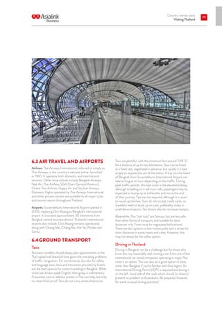 Country starter pack
Visiting Thailand
79
6.3	AIR TRAVEL AND AIRPORTS
Airlines: Thai Airways International, referred to simply as
Thai Airways, is the country’s national airline, launched
in 1960. It operates both domestic and international
services. Other local airlines include Bangkok Airways,
Nok Air, Thai AirAsia, SGA (Siam General Aviation),
Orient Thai Airlines, Happy Air and SkyStar Airways.
Domestic flights operated by Thai Airways International
and other private carriers are available to all major cities
and tourist resorts throughout Thailand.
Airports: Suvarnabhumi International Airport opened in
2006, replacing Don Muang as Bangkok’s international
airport. It is located approximately 30 kilometres from
Bangkok central business district. Thailand’s international
airports also include: Don Muang remains operational,
along with Chiang Mai, Chiang Rai, Hat Yai, Phuket and
Samui.
6.4	GROUND TRANSPORT
Taxis
Business travellers should always plan appointments in the
Thai capital well ahead of time given the prevailing problems
of traffic congestion. For convenience, but also for safety
and language ease, taxis and limousines provided by hotels
are the best options for visitors travelling in Bangkok. While
some taxi drivers speak English, their grasp is rudimentary.
A business card or address written in Thai can help, but is by
no means fool proof. Taxis do not carry street directories.
Taxis are plentiful, with the minimum fare around THB 37
for a distance of up to two kilometres. Taxis can be hired
at a fixed rate, negotiated in advance, but usually it is best
simply to request the use of the meter. A trip into the heart
of Bangkok from Suvarnabhumi International Airport can
take as long as an hour depending on the traffic. During
peak traffic periods, the best route is the elevated tollway,
although travelling on it will incur tolls, passengers may be
expected to stump up at toll booths and not at the end
of their journey. Tips are not required, although it is usual
to round up the fare. Taxis do not accept credit cards, so
travellers need to stock up on cash, preferably notes in
small denominations. Taxi drivers also do not issue receipts.
Meanwhile, Thai “tuk-tuks” are famous, but are less safe
than other forms of transport, and suitable for short
distances only. Fares must be negotiated beforehand.
There are also options to hire motorcycles with a driver for
short distances in some towns and cities. However, this
may not always be the safest option.
Driving in Thailand
Driving in Bangkok can be a challenge but for those who
know the city reasonably well, renting a car from one of the
international car rental companies operating in major Thai
cities is an option. This can also be a good option in areas
other than Bangkok if you’re familiar with that region. An
International Driving Permit (IDP) is required and driving is
on the left-hand side of the road, which should (in theory)
present no problem to Australians. Be prepared, however,
for some unusual driving practices!
 