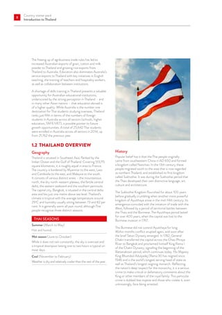 Country starter pack
Introduction to Thailand
8
The freeing up of agribusiness trade rules has led to
increased Australian exports of grain, cotton and milk
powder to Thailand and growing rice exports from
Thailand to Australia. Education also dominates Australia’s
service exports to Thailand with key initiatives in English
teaching, the training of teachers and hospitality workers,
as well as collaboration between institutions.
A shortage of skills training in Thailand presents a valuable
opportunity for Australian educational institutions,
underscored by the strong perception in Thailand – and
in many other Asian nations – that education abroad is
of a higher quality. While Australia is the number one
destination for Thai students studying overseas, Thailand
ranks just fifth in terms of the numbers of foreign
students in Australia across all sectors (schools, higher
education, TAFE/VET), a possible pointer to future
growth opportunities. A total of 25,642 Thai students
were enrolled in Australia across all sectors in 2014, up
from 21,762 the previous year.
1.2	 THAILAND OVERVIEW
Geography
Thailand is situated in Southeast Asia, flanked by the
Indian Ocean and the Gulf of Thailand. Covering 513,115
square kilometres, it is roughly equal in area to France.
The country is bordered by Myanmar to the west, Laos
and Cambodia to the east, and Malaysia to the south.
It consists of various distinct areas – the mountainous
north, the dry north-eastern plateau, the fertile central
delta, the eastern seaboard and the southern peninsula.
The capital city, Bangkok, is situated in the central delta
area and lies just one metre above sea level. Thailand’s
climate is tropical with the average temperature around
29o
C and humidity usually sitting between 73 and 82 per
cent. It is generally warm all year round, although Thai
people recognise three distinct seasons.
THAI SEASONS
Summer (March to May)
Hot and humid.
Wet season (June to October)
While it does not rain constantly, the sky is overcast and
a tropical downpour lasting one to two hours is typical on
most days.
Cool (November to February)
Weather is dry and relatively cooler than the rest of the year.
History
Popular belief has it that the Thai people originally
came from southeastern China in AD 650 and formed
a kingdom called Nanchao. In the 13th century these
people migrated south to the area that is now regarded
as northern Thailand, and established its first kingdom
called Sukhothai. It was during the Sukhothai period that
the Thais developed their own distinctive language, art,
culture and architecture.
The Sukhothai Kingdom flourished for about 100 years
before gradually crumbling when another more powerful
kingdom of Ayutthaya arose in the mid-14th century. Its
emergence coincided with the initiation of trade with the
West, followed by a period of territorial battles between
the Thais and the Burmese. The Ayutthaya period lasted
for over 400 years, when the capital was lost to the
Burmese invasion in 1767.
The Burmese did not control Ayutthaya for long.
Within months conflict erupted again, and soon after
the brief Taksin Dynasty emerged. In 1782, General
Chakri transferred the capital across the Chao Phraya
River to Bangkok and proclaimed himself King Rama I
of the Chakri Dynasty, signalling the beginning of the
Rattanakosin period, which continues today. His Majesty
King Bhumibol Adulyadej (Rama IX) has reigned since
1946 and is the world’s longest serving head of state as
well as Thailand’s longest reigning monarch. Reflecting
the nation’s deep respect for the monarchy, it is a serious
crime to make critical or defamatory comments about the
King or other members of the royal family. This particular
crime is dubbed lese majeste and those who violate it, even
unknowingly, face being arrested.
 