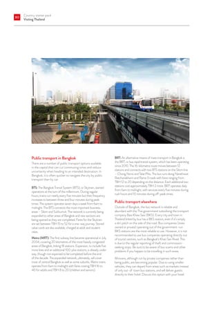 Country starter pack
Visiting Thailand
80
Public transport in Bangkok
There are a number of public transport options available
in the capital that can cut commuting times and reduce
uncertainty when heading to an intended destination. In
Bangkok, it is often quicker to navigate the city by public
transport than by car.
BTS: The Bangkok Transit System (BTS), or Skytrain, started
operations at the turn of the millennium. During regular
hours, trains run nearly every five minutes but their frequency
increases to between three and four minutes during peak
times. The system operates seven days a week from 6am to
midnight. The BTS connects the most important business
areas – Silom and Sukhumvit. The network is currently being
expanded to other areas of Bangkok and new sections are
being opened as they are completed. Fares for the Skytrain
are set between TBH 15 to 52 for a one-way journey. Stored
value cards are also available, charged at adult and student
rates.
Metro (MRT): The first subway line became operational in July
2004, covering 20 kilometres of the most heavily congested
areas of Bangkok, linking 18 stations. Expansion, to include five
more lines and an additional 100-plus stations, is already under
way, though not expected to be completed before the end
of the decade. The expanded network, ultimately, will cover
most of central Bangkok as well as some suburbs. Metro trains
operate from 6am to midnight with fares costing TBH 16 to
40 for adults and TBH 8 to 20 (children and seniors).
BRT: An alternative means of mass transport in Bangkok is
the BRT, or bus rapid transit system, which has been operating
since 2010. The 16-kilometre route moves between 12
stations and connects with two BTS stations on the Silom line
– Chong Nonsi and Talat Phlu. The bus runs along Narathiwat
Ratchanakharin and Rama 3 roads with fares ranging from
TBH 12 to 20 depending on the distance. Each additional two
stations cost approximately TBH 2 more. BRT operates daily
from 6am to midnight, with services every five minutes during
rush hours and 10 minutes during off-peak times.
Public transport elsewhere
Outside of Bangkok, the bus network is reliable and
abundant with the Thai government subsidising the transport
company Baw Khaw Saw (BKS). Every city and town in
Thailand linked by bus has a BKS station, even if it’s simply
a dirt patch on the side of the road. Bus companies (state
owned or private) operating out of the government-run
BKS stations are the most reliable to use. However, it is not
recommended to use bus companies operating directly out
of tourist centres, such as Bangkok’s Khao San Road. This
is due to the regular reporting of theft and commission-
seeking stops. Be sure to be aware of bus scams and other
problems if you happen to be travelling in such areas.
Minivans, although run by private companies rather than
being public, are becoming popular. Due to using smaller
vehicles, they can depart from areas such as markets instead
of only out-of-town bus stations, and will deliver guests
directly to their hotel. Discuss this option with your hotel.
 
