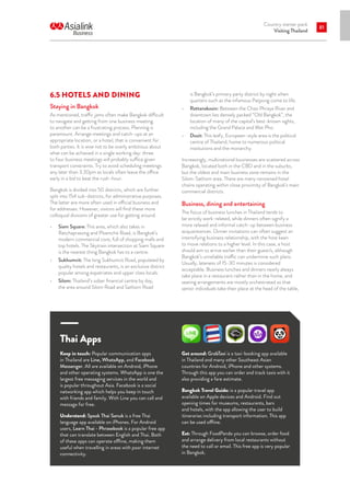 Country starter pack
Visiting Thailand
81
6.5 HOTELS AND DINING
Staying in Bangkok
As mentioned, traffic jams often make Bangkok difficult
to navigate and getting from one business meeting
to another can be a frustrating process. Planning is
paramount. Arrange meetings and catch-ups at an
appropriate location, or a hotel, that is convenient for
both parties. It is wise not to be overly ambitious about
what can be achieved in a single working day: three
to four business meetings will probably suffice given
transport constraints. Try to avoid scheduling meetings
any later than 3.30pm as locals often leave the office
early in a bid to beat the rush-hour.
Bangkok is divided into 50 districts, which are further
split into 154 sub-districts, for administrative purposes.
The latter are more often used in official business and
for addresses. However, visitors will find these more
colloquial divisions of greater use for getting around.
•	 Siam Square: This area, which also takes in
Ratchaprasong and Ploenchit Road, is Bangkok’s
modern commercial core, full of shopping malls and
top hotels. The Skytrain intersection at Siam Square
is the nearest thing Bangkok has to a centre.
•	 Sukhumvit: The long Sukhumvit Road, populated by
quality hotels and restaurants, is an exclusive district
popular among expatriates and upper class locals.
•	 Silom: Thailand’s sober financial centre by day,
the area around Silom Road and Sathorn Road
Thai Apps
Keep in touch: Popular communication apps
in Thailand are Line, WhatsApp, and Facebook
Messenger. All are available on Android, iPhone
and other operating systems. WhatsApp is one the
largest free messaging services in the world and
is popular throughout Asia. Facebook is a social
networking app which helps you keep in touch
with friends and family. With Line you can call and
message for free.
Understand: Speak Thai Sanuk is a free Thai
language app available on iPhones. For Android
users, Learn Thai - Phrasebook is a popular free app
that can translate between English and Thai. Both
of these apps can operate offline, making them
useful when travelling in areas with poor internet
connectivity.
Get around: GrabTaxi is a taxi-booking app available
in Thailand and many other Southeast Asian
countries for Android, iPhone and other systems.
Through this app you can order and track taxis with it
also providing a fare estimate.
Bangkok Travel Guide: is a popular travel app
available on Apple devices and Android. Find out
opening times for museums, restaurants, bars
and hotels, with the app allowing the user to build
itineraries including transport information. This app
can be used offline.
Eat: Through FoodPanda you can browse, order food
and arrange delivery from local restaurants without
the need to call or email. This free app is very popular
in Bangkok.
is Bangkok’s primary party district by night when
quarters such as the infamous Patpong come to life.
•	 Rattanakosin: Between the Chao Phraya River and
downtown lies densely packed “Old Bangkok”, the
location of many of the capital’s best-known sights,
including the Grand Palace and Wat Pho.
•	 Dusit: This leafy, European-style area is the political
centre of Thailand, home to numerous political
institutions and the monarchy.
Increasingly, multinational businesses are scattered across
Bangkok, located both in the CBD and in the suburbs,
but the oldest and main business zone remains in the
Silom-Sathorn area. There are many renowned hotel
chains operating within close proximity of Bangkok’s main
commercial districts.
Business, dining and entertaining
The focus of business lunches in Thailand tends to
be strictly work-related, while dinners often signify a
more relaxed and informal catch-up between business
acquaintances. Dinner invitations can often suggest an
intensifying business relationship, with the host keen
to move relations to a higher level. In this case, a host
should aim to arrive earlier than their guest/s, although
Bangkok’s unreliable traffic can undermine such plans.
Usually, lateness of 15-30 minutes is considered
acceptable. Business lunches and dinners nearly always
take place in a restaurant rather than in the home, and
seating arrangements are mostly orchestrated so that
senior individuals take their place at the head of the table,
 