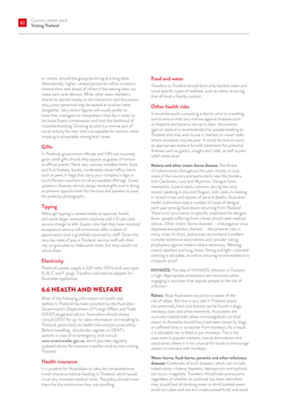 Country starter pack
Visiting Thailand
82
or centre, should the group be dining at a long table.
Alternatively, higher-ranked personnel will be invited to
choose their seat ahead of others if the setting does not
make such rank obvious. While other team members
should be placed nearby to aid interaction and discussion,
very junior personnel may be seated at another table
altogether. Very senior figures will usually prefer to
have their managers or interpreters close by in order to
facilitate fluent conversation and limit the likelihood of
misunderstanding. Drinking alcohol is a normal part of
social activity for men and is acceptable for women, while
smoking is acceptable among both sexes.
Gifts
In Thailand, government officials and VIPs are routinely
given small gifts should they appear as guests of honour
at official events. Neck ties, scarves, handkerchiefs, food
and fruit baskets, books, moderately valued office items
such as pens or bags that carry your company’s logo or
lunch/fitness vouchers are all acceptable offerings. Guest
speakers, likewise, almost always receive gifts and in doing
so present opportunities for the host and speaker to pose
for publicity photographs.
Tipping
Although tipping is viewed widely as optional, hotels
and some larger restaurants routinely add a 10 per cent
service charge to bills. Guests who feel they have received
exceptional service will sometimes offer a token of
appreciation that is gratefully received by staff. Given the
very low rates of pay in Thailand, service staff will often
rely on gratuities to make ends meet, but they would not
solicit them.
Electricity
Thailand’s power supply is 220 volts, 50Hz and uses type
A, B, C and F plugs. Travellers will need an adapter for
Australian appliances.
6.6	HEALTH AND WELFARE
Most of the following information on health and
welfare in Thailand has been provided by the Australian
Government’s Department of Foreign Affairs and Trade
(DFAT) as general advice. Australians should always
consult DFAT for up-to-date information on travelling to
Thailand, particularly on health risks and personal safety.
Before travelling, should also register on DFAT’s
website in case of an emergency and consult
www.smartraveller.gov.au, which provides regularly
updated advice for business travellers and tourists visiting
Thailand.
Health insurance
It is prudent for Australians to take out comprehensive
travel insurance before heading to Thailand, which would
cover any overseas medical costs. The policy should cover
them for the entire time they are travelling.
Food and water
Travellers to Thailand should drink only bottled water and
avoid specific types of seafood, such as clams, ensuring
that all food is freshly cooked.
Other health risks
It would be worth consulting a doctor prior to travelling
and to ensure that vaccinations against diseases such
as hepatitis and tetanus are up to date. Vaccination
against typhoid is recommended for people heading to
Thailand who may wish to eat in markets or street stalls
where sanitation may be poor. It would be wise to carry
an appropriate medical kit with treatment for potential
illnesses such as gastro, coughs and colds, as well as pain
relief medication.
Malaria and other insect-borne disease: The threat
of malaria exists throughout the year, mostly in rural
areas of the country and particularly near the borders
with Cambodia, Laos and Myanmar. Dengue fever,
meanwhile, is particularly common during the rainy
season, peaking in July and August, with cases increasing
in recent times and reports of several deaths. Australian
health authorities note a number of cases of dengue
each year among Australians returning from Thailand.
There is no vaccination or specific treatment for dengue
fever: people suffering from a fever should seek medical
advice. Other insect-borne diseases – chikungunya virus,
Japanese encephalitis, filariasis – also present risks in
many areas. In short, authorities recommend travellers
consider extensive vaccinations and consider taking
prophylaxis against malaria where necessary. Wearing
insect repellent and long, loose-fitting and light-coloured
clothing is advisable, as well as ensuring accommodation is
mosquito proof.
HIV/AIDS: The rate of HIV/AIDS infection in Thailand
is high. Appropriate precautions are necessary when
engaging in activities that expose people to the risk of
infection.
Rabies: Most Australians would be unaware of the
risk of rabies. But this is very real in Thailand where
the potentially fatal viral disease can be found in dogs,
monkeys, bats and other mammals. Australians are
routinely treated with rabies immunoglobulin on their
return to Australia should they have been bitten by dogs,
or suffered bites or scratches from monkeys. As a result,
it is advisable not to feed or pat monkeys. This is the
case even in popular markets, tourist destinations and
sanctuaries where it is not unusual for locals to encourage
visitors to interact with monkeys.
Water-borne, food-borne, parasitic and other infectious
diseases: Outbreaks of such diseases, which can include
tuberculosis, cholera, hepatitis, leptospirosis and typhoid,
can occur irregularly. Travellers should take precautions
regardless of whether an outbreak has been identified:
they should boil all drinking water or drink bottled water,
avoid ice cubes and raw and undercooked food, and avoid
 