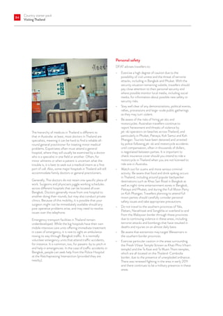 Country starter pack
Visiting Thailand
84
The hierarchy of medicos in Thailand is different to
that in Australia: at least, most doctors in Thailand are
specialists, meaning it can be hard to find a reliable all-
round general practitioner for treating minor medical
problems. Expatriates often must attend a general
hospital, where they will usually be examined by a doctor
who is a specialist in one field or another. Often, for
minor ailments or when a patient is uncertain what the
trouble is, it is best to seek out a medical intern as a first
port of call. Also, some major hospitals in Thailand will still
accommodate family doctors or general practitioners. 
Generally, Thai doctors do not retain one specific place of
work. Surgeons and physicians juggle working schedules
across different hospitals that can be located all over.
Bangkok. Doctors generally move from one hospital to
another doing their rounds, but may also conduct private
clinics. Because of this mobility, it is possible that your
surgeon might not be immediately available should any
post operative problems arise, and may need to resolve
issues over the telephone.  
Emergency transport facilities in Thailand remain
underdeveloped. While the big hospitals have their own
mobile intensive care units offering immediate treatment
in cases of emergency, it is rare to sight an ambulance
nosing its way through Bangkok traffic. It is normally
volunteer emergency units that attend traffic accidents,
for instance. It is common, too, for passers-by to pitch in
and help in emergencies. In the case of traffic accidents in
Bangkok, people can seek help from the Police Hospital
at the Ratchaprasong Intersection (provided they are
nearby).
Personal safety
DFAT advises travellers to:
•	 Exercise a high degree of caution due to the
possibility of civil unrest and the threat of terrorist
attacks, including in Bangkok and Phuket. With the
security situation remaining volatile, travellers should
pay close attention to their personal security and
where possible monitor local media, including social
media, for information about possible new safety or
security risks.
•	 Stay well clear of any demonstrations, political events,
rallies, processions and large-scale public gatherings
as they may turn violent.
•	 Be aware of the risks of hiring jet skis and
motorcycles. Australian travellers continue to
report harassment and threats of violence by
jet-ski operators on beaches across Thailand, and
particularly in Phuket, Pattaya, Koh Samui and Koh
Phangan. Tourists have been detained and arrested
by police following jet-ski and motorcycle accidents
until compensation, often in thousands of dollars,
is negotiated between parties. It is important to
check insurance cover should you intend to ride a
motorcycle in Thailand when you are not licensed to
ride one in Australia.
•	 Watch out for scams and more serious criminal
activity. Be aware that food and drink spiking occurs
in Thailand, including around popular backpacker
destinations such as Khao San Road in Bangkok as
well as night-time entertainment zones in Bangkok,
Pattaya and Phuket, and during the Full Moon Party
on Koh Phangan. Travellers planning to attend full
moon parties should carefully consider personal
safety issues and take appropriate precautions.
•	 Do not travel to the southern provinces of Yala,
Pattani, Narathiwat and Songkhla or overland to and
from the Malaysian border through these provinces
due to continuing violence in these areas, including
terrorist attacks and bombings that have resulted in
deaths and injuries on an almost daily basis.
•	 Be aware that extremists may target Westerners in
the southern border provinces.
•	 Exercise particular caution in the areas surrounding
the Preah Vihear Temple (known as Khao Phra Viharn
temple) and the Ta Kwai and Ta Muen Thom temples,
which are all located on the Thailand-Cambodia
border, due to the presence of unexploded ordnance.
There was renewed fighting in the area in early 2011
and there continues to be a military presence in these
areas.
 