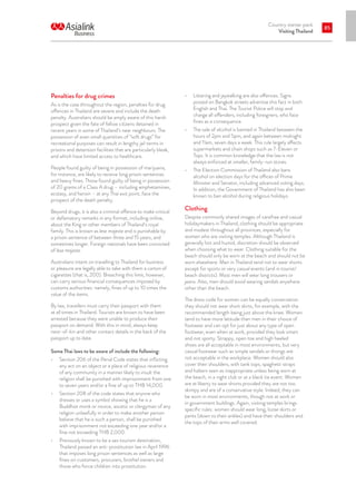 Country starter pack
Visiting Thailand
85
Penalties for drug crimes
As is the case throughout the region, penalties for drug
offences in Thailand are severe and include the death
penalty. Australians should be amply aware of this harsh
prospect given the fate of fellow citizens detained in
recent years in some of Thailand’s near neighbours. The
possession of even small quantities of “soft drugs” for
recreational purposes can result in lengthy jail terms in
prisons and detention facilities that are particularly bleak,
and which have limited access to healthcare.
People found guilty of being in possession of marijuana,
for instance, are likely to receive long prison sentences
and heavy fines. Those found guilty of being in possession
of 20 grams of a Class A drug – including amphetamines,
ecstasy, and heroin – at any Thai exit point, face the
prospect of the death penalty.
Beyond drugs, it is also a criminal offence to make critical
or defamatory remarks in any format, including online,
about the King or other members of Thailand’s royal
family. This is known as lese majeste and is punishable by
a prison sentence of between three and 15 years, and
sometimes longer. Foreign nationals have been convicted
of lese majeste.
Australians intent on travelling to Thailand for business
or pleasure are legally able to take with them a carton of
cigarettes (that is, 200). Breaching this limit, however,
can carry serious financial consequences imposed by
customs authorities: namely, fines of up to 10 times the
value of the items.
By law, travellers must carry their passport with them
at all times in Thailand. Tourists are known to have been
arrested because they were unable to produce their
passport on demand. With this in mind, always keep
next-of-kin and other contact details in the back of the
passport up to date.
Some Thai laws to be aware of include the following:
•	 Section 206 of the Penal Code states that inflicting
any act on an object or a place of religious reverence
of any community in a manner likely to insult the
religion shall be punished with imprisonment from one
to seven years and/or a fine of up to THB 14,000.
•	 Section 208 of the code states that anyone who
dresses or uses a symbol showing that he is a
Buddhist monk or novice, ascetic or clergyman of any
religion unlawfully in order to make another person
believe that he is such a person, shall be punished
with imprisonment not exceeding one year and/or a
fine not exceeding THB 2,000.
•	 Previously known to be a sex tourism destination,
Thailand passed an anti-prostitution law in April 1996
that imposes long prison sentences as well as large
fines on customers, procurers, brothel owners and
those who force children into prostitution.
•	 Littering and jaywalking are also offences. Signs
posted on Bangkok streets advertise this fact in both
English and Thai. The Tourist Police will stop and
charge all offenders, including foreigners, who face
fines as a consequence.
•	 The sale of alcohol is banned in Thailand between the
hours of 2pm and 5pm, and again between midnight
and 11am, seven days a week. This rule largely affects
supermarkets and chain shops such as 7-Eleven or
Tops. It is common knowledge that the law is not
always enforced at smaller, family-run stores.
•	 The Election Commission of Thailand also bans
alcohol on election days for the offices of Prime
Minister and Senator, including advanced voting days.
In addition, the Government of Thailand has also been
known to ban alcohol during religious holidays.
Clothing
Despite commonly shared images of carefree and casual
holidaymakers in Thailand, clothing should be appropriate
and modest throughout all provinces, especially for
women who are visiting temples. Although Thailand is
generally hot and humid, discretion should be observed
when choosing what to wear. Clothing suitable for the
beach should only be worn at the beach and should not be
worn elsewhere. Men in Thailand tend not to wear shorts
except for sports or very casual events (and in tourist/
beach districts). Most men will wear long trousers or
jeans. Also, men should avoid wearing sandals anywhere
other than the beach.
The dress code for women can be equally conservative:
they should not wear short skirts, for example, with the
recommended length being just above the knee. Women
tend to have more latitude than men in their choice of
footwear and can opt for just about any type of open
footwear, even when at work, provided they look smart
and not sporty. Strappy, open toe and high heeled
shoes are all acceptable in most environments, but very
casual footwear such as simple sandals or thongs are
not acceptable in the workplace. Women should also
cover their shoulders, with tank tops, spaghetti straps
and halters seen as inappropriate unless being worn at
the beach, in a night club or at a black tie event. Women
are at liberty to wear shorts provided they are not too
skimpy and are of a conservative style. Indeed, they can
be worn in most environments, though not at work or
in government buildings. Again, visiting temples brings
specific rules: women should wear long, loose skirts or
pants (down to their ankles) and have their shoulders and
the tops of their arms well covered.
 