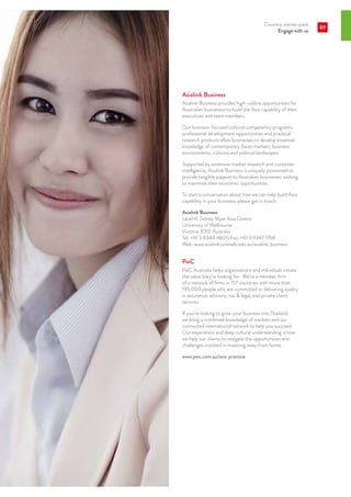 Country starter pack
Engage with us
89
Asialink Business
Asialink Business provides high-calibre opportunities for
Australian businesses to build the Asia capability of their
executives and team members.
Our business-focused cultural competency programs,
professional development opportunities and practical
research products allow businesses to develop essential
knowledge of contemporary Asian markets, business
environments, cultures and political landscapes.
Supported by extensive market research and customer
intelligence, Asialink Business is uniquely positioned to
provide tangible support to Australian businesses wishing
to maximise their economic opportunities.
To start a conversation about how we can help build Asia
capability in your business, please get in touch.
Asialink Business
Level 4, Sidney Myer Asia Centre
University of Melbourne
Victoria 3010 Australia
Tel: +61 3 8344 4800 Fax: +61 3 9347 1768
Web: www.asialink.unimelb.edu.au/asialink_business
PwC
PwC Australia helps organisations and individuals create
the value they’re looking for. We’re a member firm
of a network of firms in 157 countries with more than
195,000 people who are committed to delivering quality
in assurance, advisory, tax  legal, and private client
services.
If you’re looking to grow your business into Thailand,
we bring a combined knowledge of markets and our
connected international network to help you succeed.
Our experience and deep cultural understanding is how
we help our clients to navigate the opportunities and
challenges involved in investing away from home.
www.pwc.com.au/asia-practice
 
