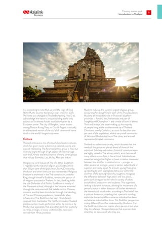 Country starter pack
Introduction to Thailand
9
It is interesting to note that up until the reign of King
Rama IX, the country had always been known as Siam.
The name was changed to Thailand (meaning “free”) to
acknowledge the nation’s unique standing as the only
country in Southeast Asia to avoid colonisation by a
European power. The city of Bangkok, better known
among Thais as Krung Thep, or City of Angels, is actually
an abbreviated version of the city’s full ceremonial name
which is the world’s longest city name.
Culture
Thailand embraces a mix of colourful and exotic cultures,
which has given rise to a distinctive national psyche and
ways of interacting. The foremost ethnic group is Thai, but
diversity reigns through a high degree of intermarriage
with the Chinese and the presence of many other groups
that include Burmese, Lao, Malay, Mon and Indian.
Religion is a core feature of Thai life. While Buddhism
is regarded as the national religion, practised by more
than 90 per cent of the population, Islam, Christianity,
Hinduism and other faiths are also represented. Religious
freedom is enshrined in the Thai constitution, and the
King, though himself a Buddhist, remains the patron of
all religions practised in Thailand. In fact, the King holds
the title Defender of all Faiths. Buddhism is mostly of
the Theravada school, although it has become entwined
through the centuries with folk beliefs such as Chinese
ancestor worship been introduced through the blending
of Thai and Chinese populations. Meanwhile, a key
influence on Thai Buddhism has been Hindu beliefs
received from Cambodia. The faithful in modern Thailand
practise certain rituals, performed either by monks or by
Hindu ritual specialists, that are either identified explicitly
as Hindu in origin, or easily understood to have been
derived from Hindu practices.
9
Muslims make up the second-largest religious group,
accounting for about five per cent of the Thai population.
Muslims are most dominant in Thailand’s southern
provinces – Pattani, Yala, Narathiwat and part of
Songkhla and Chumphon – and consist of both of ethnic
Thais and Malays, the latter making up the majority
of people living at the southernmost tip of Thailand.
Christians, mainly Catholics, account for less than one
per cent of the population, while a very small community
of Sikhs and Hindus also live in Thai cities, and are well
represented in retail commerce.
Thailand is a collectivist society, which dictates that the
needs of the group are placed ahead of those of the
individual. Subtlety and indirect forms of communication
are highly valued in Thai society which, as in the case of
many others across Asia, is hierarchical. Individuals are
viewed as being either higher or lower in status, measured
between one another in relative terms – younger or
older, weaker or stronger, junior or senior, subordinate or
superior, and rarely equal. As a result, young Thais grow
up needing to learn appropriate behaviour within the
confines of the existing hierarchy, taught to recognise
the difference between ‘high place’ and ‘low place’,
particularly in regard to the roles in society of adults
and children, or teachers and students. This organised
ranking is dynamic in nature, allowing for movement of a
person’s status in either direction. A further element in
the hierarchy of social order, according to Thai belief, has
a spiritual dimension, attesting that a person’s standing
within the hierarchy reflects what an individual has been
and what an individual has done. This Buddhist perspective
is very different from that understood by Hinduism. For
the Buddhist, it does not matter who a person is but what
they do; whereas Hinduism believes that a person does
what they do because of who they are.
 