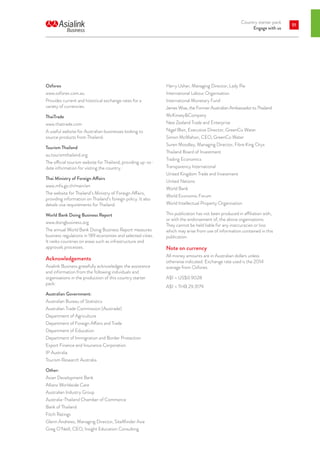 Country starter pack
Engage with us
91
Ozforex
www.ozforex.com.au
Provides current and historical exchange rates for a
variety of currencies.
ThaiTrade
www.thaitrade.com
A useful website for Australian businesses looking to
source products from Thailand.
Tourism Thailand
au.tourismthailand.org
The official tourism website for Thailand, providing up-to-
date information for visiting the country.
Thai Ministry of Foreign Affairs
www.mfa.go.th/main/en
The website for Thailand’s Ministry of Foreign Affairs,
providing information on Thailand’s foreign policy. It also
details visa requirements for Thailand.
World Bank Doing Business Report
www.doingbusiness.org
The annual World Bank Doing Business Report measures
business regulations in 189 economies and selected cities.
It ranks countries on areas such as infrastructure and
approvals processes.
Acknowledgements
Asialink Business gratefully acknowledges the assistance
and information from the following individuals and
organisations in the production of this country starter
pack:
Australian Government:
Australian Bureau of Statistics
Australian Trade Commission (Austrade)
Department of Agriculture
Department of Foreign Affairs and Trade
Department of Education
Department of Immigration and Border Protection
Export Finance and Insurance Corporation
IP Australia
Tourism Research Australia
Other:
Asian Development Bank
Allianz Worldwide Care
Australian Industry Group
Australia-Thailand Chamber of Commerce
Bank of Thailand
Fitch Ratings
Glenn Andrews, Managing Director, SiteMinder Asia
Greg O’Neill, CEO, Insight Education Consulting
Harry Usher, Managing Director, Lady Pie
International Labour Organisation
International Monetary Fund
James Wise, the Former Australian Ambassador to Thailand
McKinseyCompany
New Zealand Trade and Enterprise
Nigel Blair, Executive Director, GreenCo Water
Simon McMahon, CEO, GreenCo Water
Suren Moodley, Managing Director, Fibre King Oryx
Thailand Board of Investment
Trading Economics
Transparency International
United Kingdom Trade and Investment
United Nations
World Bank
World Economic Forum
World Intellectual Property Organisation
This publication has not been produced in affiliation with,
or with the endorsement of, the above organisations.
They cannot be held liable for any inaccuracies or loss
which may arise from use of information contained in this
publication.
Note on currency
All money amounts are in Australian dollars unless
otherwise indicated. Exchange rate used is the 2014
average from Ozforex.
A$1 = US$0.9028
A$1 = THB 29.3179
 