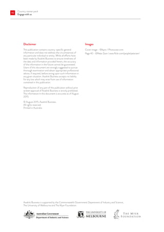 Country starter pack
Engage with us
92
Disclaimer
This publication contains country-specific general
information and does not address the circumstances of
any particular individual or entity. While all efforts have
been made by Asialink Business to ensure timeliness of
the data and information provided herein, the accuracy
of the information in the future cannot be guaranteed.
Users of this document are strongly suggested to pursue
thorough examination and obtain appropriate professional
advice, if required, before acting upon such information in
any given situation. Asialink Business accepts no liability
for any loss which may arise from use of information
contained in this publication.
Reproduction of any part of this publication without prior
written approval of Asialink Business is strictly prohibited.
The information in this document is accurate as of August
2015.
© August 2015, Asialink Business.
All rights reserved.
Printed in Australia.
Asialink Business is supported by the Commonwealth Government Department of Industry and Science,
The University of Melbourne and The Myer Foundation.
Images
Cover image - ©lkpro / Photocase.com
Page 40 - ©Peter Zoon / www.flickr.com/people/peterzen/
 