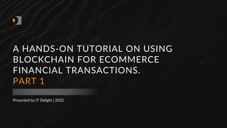 Presented by IT Delight | 2022
A HANDS-ON TUTORIAL ON USING
BLOCKCHAIN FOR ECOMMERCE
FINANCIAL TRANSACTIONS.
PART 1
 
