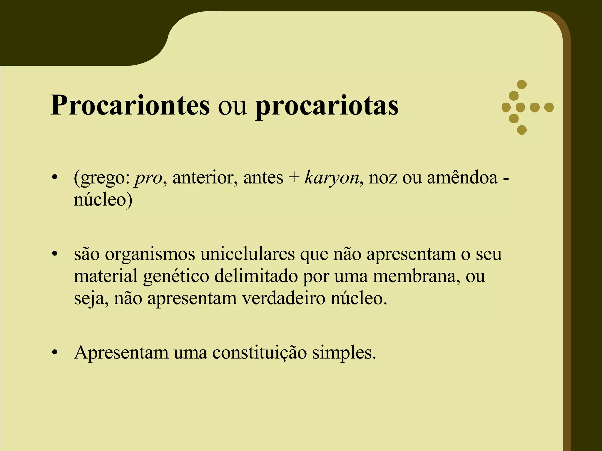 Procariontes ou procariotas (grego: pro , anterior, antes + karyon , noz ou amêndoa - núcleo) são organismos unicelulares que não apresentam o seu material genético delimitado por uma membrana, ou seja, não apresentam verdadeiro núcleo. Apresentam uma constituição simples.