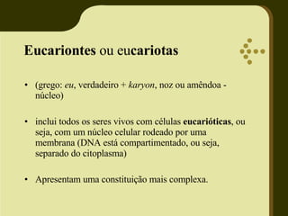 Eucariontes  ou eu cariotas   (grego:  eu , verdadeiro +  karyon , noz ou amêndoa - núcleo) inclui todos os seres vivos com células  eucarióticas , ou seja, com um núcleo celular rodeado por uma membrana (DNA está compartimentado, ou seja, separado do citoplasma) Apresentam uma constituição mais complexa. 