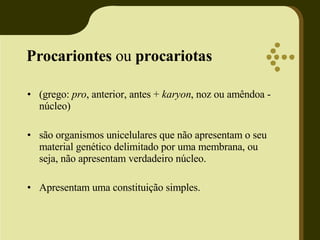 Procariontes  ou  procariotas   (grego:  pro , anterior, antes +  karyon , noz ou amêndoa - núcleo)  são organismos unicelulares que não apresentam o seu material genético delimitado por uma membrana, ou  seja, não apresentam verdadeiro núcleo. Apresentam uma constituição simples. 