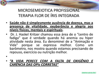 Dr. Clodoaldo Pacheco

                                                                          .

                 MICROSEMEIOTICA PROFISSIONAL
                 TERAPIA FLOR DE ÍRIS INTEGRADA
• Saúde não é simplesmente ausência de doença, mas a
  presença de vitalidade, exuberância e alegria aos
  níveis físicos, mentais e espirituais.
• Dr. J. Haskel Kritzer chamou essa área de o “centro de
  fadiga” que é verdade quando há anemia ou hiper
  atividade nesta área. Eu denominei de a "Animação e
  Vida" porque se expressa melhor. Como um
  barômetro, nos mostra quando estamos precisando de
  repouso, exercício ou nutrição melhor.
•
• “A VIDA PERECE COM A FALTA DE OXIGÊNIO E
  CARÊNCIA DAS OPIs CORRETAS”
                                                  TERAPIA FLOR DE ÍRIS®
 
