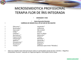 Dr. Clodoaldo Pacheco

                                                                                                                            .

                 MICROSEMEIOTICA PROFISSIONAL
                 TERAPIA FLOR DE ÍRIS INTEGRADA
                                             • ANIMAÇÃO E VIDA
                                                   •
                                        •   Baixa Expressão Nivelada
•                         CARÊNCIA DE OXIGEN PLUS, OPI & FLOR DE ÍRIS MASTER

•             Obscureza *                          Inquietude *
•             Reclamação *                         Indiferença
•             Depressão *                          Não sociável
•             Fadiga *                             Estupor
•             Fraqueza *                           Peso na cabeça
•             Neurastenia *                        Melancolia *
•             Esquecimento                         Tristeza *
•             Indisposição *                       Morbidez *
•             Apáticos *                           Apreensão *
•             Desesperança *                       Desânimo *
•             Pessimismo *                         Desgosto *
•             Timidez *                            (Glândula supra-renais *Ativadas.)
•

•   Todo esse trabalho do Dr. Bernard Jensen pode ser aprofundado através do livro “Cérebro – Magnífico
    Computador Humano” traduzido em língua portuguesa. Informações Centro Havid.



                                                                                                    TERAPIA FLOR DE ÍRIS®
 