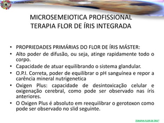 Dr. Clodoaldo Pacheco

                                                                             .

                 MICROSEMEIOTICA PROFISSIONAL
                 TERAPIA FLOR DE ÍRIS INTEGRADA

• PROPRIEDADES PRIMÁRIAS DO FLOR DE ÍRIS MÁSTER:
• Alto poder de difusão, ou seja, atinge rapidamente todo o
  corpo.
• Capacidade de atuar equilibrando o sistema glandular.
• O.P.I. Correta, poder de equilibrar o pH sanguínea e repor a
  carência mineral nutrigenetica
• Oxigen Plus: capacidade de desintoxicação celular e
  oxigenação cerebral, como pode ser observado nas íris
  anteriores.
• O Oxigen Plus é absoluto em reequilibrar o gerotoxon como
  pode ser observado no slid seguinte.
                                                     TERAPIA FLOR DE ÍRIS®
 