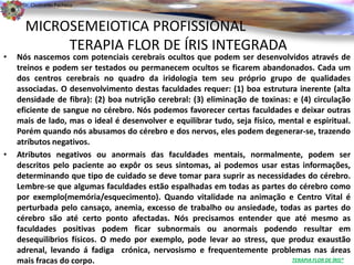 Dr. Clodoaldo Pacheco

                                                                                                   .
      MICROSEMEIOTICA PROFISSIONAL
           TERAPIA FLOR DE ÍRIS INTEGRADA
•   Nós nascemos com potenciais cerebrais ocultos que podem ser desenvolvidos através de
    treinos e podem ser testados ou permanecem ocultos se ficarem abandonados. Cada um
    dos centros cerebrais no quadro da iridologia tem seu próprio grupo de qualidades
    associadas. O desenvolvimento destas faculdades requer: (1) boa estrutura inerente (alta
    densidade de fibra): (2) boa nutrição cerebral: (3) eliminação de toxinas: e (4) circulação
    eficiente de sangue no cérebro. Nós podemos favorecer certas faculdades e deixar outras
    mais de lado, mas o ideal é desenvolver e equilibrar tudo, seja físico, mental e espiritual.
    Porém quando nós abusamos do cérebro e dos nervos, eles podem degenerar-se, trazendo
    atríbutos negativos.
•   Atributos negativos ou anormais das faculdades mentais, normalmente, podem ser
    descritos pelo paciente ao expôr os seus sintomas, ai podemos usar estas informações,
    determinando que tipo de cuidado se deve tomar para suprir as necessidades do cérebro.
    Lembre-se que algumas faculdades estão espalhadas em todas as partes do cérebro como
    por exemplo(memória/esquecimento). Quando vitalidade na animação e Centro Vital é
    perturbada pelo cansaço, anemia, excesso de trabalho ou ansiedade, todas as partes do
    cérebro são até certo ponto afectadas. Nós precisamos entender que até mesmo as
    faculdades positivas podem ficar subnormais ou anormais podendo resultar em
    desequilibrios físicos. O medo por exemplo, pode levar ao stress, que produz exaustão
    adrenal, levando á fadiga crónica, nervosismo e frequentemente problemas nas áreas
    mais fracas do corpo.                                                      TERAPIA FLOR DE ÍRIS®
 