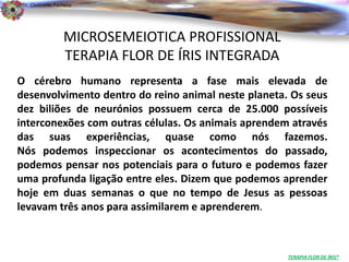 Dr. Clodoaldo Pacheco

                                                                             .

                  MICROSEMEIOTICA PROFISSIONAL
                  TERAPIA FLOR DE ÍRIS INTEGRADA
O cérebro humano representa a fase mais elevada de
desenvolvimento dentro do reino animal neste planeta. Os seus
dez biliões de neurónios possuem cerca de 25.000 possíveis
interconexões com outras células. Os animais aprendem através
das suas experiências, quase como nós fazemos.
Nós podemos inspeccionar os acontecimentos do passado,
podemos pensar nos potenciais para o futuro e podemos fazer
uma profunda ligação entre eles. Dizem que podemos aprender
hoje em duas semanas o que no tempo de Jesus as pessoas
levavam três anos para assimilarem e aprenderem.



                                                     TERAPIA FLOR DE ÍRIS®
 