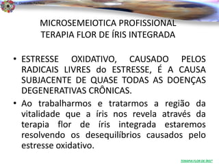 Dr. Clodoaldo Pacheco

                                                                          .

                 MICROSEMEIOTICA PROFISSIONAL
                 TERAPIA FLOR DE ÍRIS INTEGRADA

• ESTRESSE OXIDATIVO, CAUSADO PELOS
  RADICAIS LIVRES do ESTRESSE, É A CAUSA
  SUBJACENTE DE QUASE TODAS AS DOENÇAS
  DEGENERATIVAS CRÔNICAS.
• Ao trabalharmos e tratarmos a região da
  vitalidade que a íris nos revela através da
  terapia flor de íris integrada estaremos
  resolvendo os desequilíbrios causados pelo
  estresse oxidativo.
                                                  TERAPIA FLOR DE ÍRIS®
 