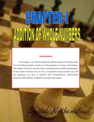 -933450-942975  <br />IntroductionIn this chapter, you will learn deeply the addition operation, the different parts of it, the different properties and the use of this operation in solving a word problem.       This chapter will serve as your first step in mastering the basic fundamental operations for this chapter will discuss how to solve a word problem using systematic ways. All the information you need to MASTER THE FUNDAMENTAL OPERATIONS DEALING WITH WHOLE NUMBERS is provided in this chapter. <br />