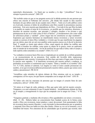 reprocharlo directamente. Lo llamé por su nombre y le dije: “¡Arrodíllese!” Esta es
siempre la posición correcta”. 2MS 359

“He recibido cartas en que se me pregunta acerca de la debida postura de una persona que
ofrece una oración al Soberano del universo. ¿De dónde han sacado la idea nuestros
hermanos de que deben estar de pie cuando oran a Dios?... Tanto en el culto público como
en el privado, tenemos el deber de arrodillarnos ante Dios cuando le presentamos nuestras
peticiones. Este acto muestra que dependemos de Dios... Con toda la luz que Dios ha dado
a su pueblo en cuanto al tema de la reverencia, ¿es posible que los ministros, directores y
docentes de nuestras escuelas, -por precepto y ejemplo- enseñen a los jóvenes a que
permanezcan de pie en el culto como lo hizo el fariseo? ¿Consideraremos esto como señal
de suficiencia propia y vanidad? ¿Estos rasgos han de constituirse en algo resaltante?...
Esperamos que nuestros hermanos no manifestarán menos reverencia y temor reverente
cuando se acercan al único Dios verdadero y viviente que los que manifiestan los paganos
por sus ídolos, pues (de ser así) esos pueblos serán nuestros jueces en el día de la decisión
final. Y cuando os reunís para adorar a Dios, estad seguros de doblar las rodillas ante
él...Doble el hombre las rodillas, como quien es objeto de la gracia, como un suplicante
ante el estrado de la misericordia. Así ha de testificar de que toda el alma, todo el cuerpo y
todo espíritu están sometidos a su creador”. CBA 2 Cr. 6:13

“La verdadera reverencia hacia Dios nos es inspirada por un sentido de su infinita grandeza
y un reconocimiento de su presencia. Este sentido del Invisible debe impresionar
profundamente todo corazón. La presencia de Dios hace que tanto el lugar como la hora de
la oración sean sagrados. Y al manifestar reverencia por nuestra actitud y conducta, se
profundiza en nosotros el sentimiento que la inspira. "Santo y temible es su nombre" (Sal.
111: 9, V.M.), declara el salmista. Los ángeles se velan el rostro cuando pronuncian ese
nombre. ¡Con qué reverencia debieran pronunciarlo nuestros labios, puesto que somos seres
caídos y pecaminosos!. PR 28-34

“Arrodíllese cada miembro de iglesia delante de Dios mientras está en su templo y
conságrense a él los suyos, los que fueron comprados con la sangre de Cristo" ATO 36

"El Señor solo oirá las oraciones de personas que no tengan el corazón lleno de auto
exaltación y altivez" 2CBA 1020

"Al entrar en el lugar de culto, pidamos a Dios que quite todo mal de nuestro corazón.
Traigamos a su casa solamente lo que El puede bendecir. Arrodillémonos delante de Dios
en su templo y consagrémosle lo suyo que ha comprado con la sangre de Cristo..." 4 TS
382

“Tengamos gratitud, y mediante ella sirvamos a Dios agradándole con temor y reverencia.
(Heb. 12: 28). Debería haber un conocimiento bien fundado acerca de la forma como
acudir a Dios con reverencia, temor piadoso y amor devocional. Está aumentando la falta
de reverencia hacia nuestro Hacedor, y está creciendo la desconsideración por su grandeza
y majestad. Pero Dios nos habla en estos días finales. Oímos su voz en la tormenta y en el
relumbrar del trueno. Nos enteramos de las calamidades que él permite que ocurran, tales



                                              3
 