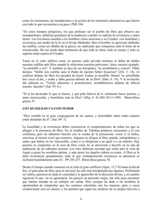 como los terremotos, las inundaciones y la acción de los elementos destructivos que barren
con todo lo que encuentran a su paso.-2MS 364.

“En estos tiempos peligrosos, los que profesan ser el pueblo de Dios que observa sus
mandamientos, deberían guardarse de la tendencia a perder su espíritu de reverencia y santo
temor. Las Escrituras enseñan a los hombres cómo acercarse a su Creador: con humildad y
reverencia, por medio de la fe en el divino Mediador. Que el hombre se aproxime dobladas
las rodillas, como un súbdito de la gracia, un suplicante que comparece ante el trono de la
misericordia. De ese modo dará testimonio de que toda su alma, todo su cuerpo y todo su
espíritu están sujetos al Creador.

Tanto en el culto público como en nuestro culto privado tenemos el deber de doblar
nuestras rodillas ante Dios cuando le ofrecemos nuestras peticiones. Jesús, nuestro ejemplo,
"se arrodilló y oró". Y también se dice de sus discípulos, "se arrodillaron y oraron". Pablo
declara: "Doblo mis rodillas ante el Padre de nuestro Señor Jesucristo" (Efe. 3: 14). Al
confesar delante de Dios los pecados de Israel, Esdras se arrodilló. Daniel "se arrodillaba
tres veces al día, y oraba y daba gracias delante de su Dios" (Dan. 6: 10). Y la invitación
del salmista es: "Venid, adoremos y postrémonos; arrodillémonos delante de Jehová
nuestro hacedor" (Sal. 95: 6.)

"El te ha declarado lo que es bueno, y qué pide Jehová de ti: solamente hacer justicia, y
amar misericordia, y humillarte ante tu Dios" (Miq. 6: 8).-RH 30-11-1905. Maravillosa
gracia, 91

CON HUMILDAD Y SANTO TEMOR

”Dios temible en la gran congregación de los santos, y formidable sobre todos cuantos
están alrededor de él”. (Sal. 89: 7).

La humildad y la reverencia deben caracterizar el comportamiento de todos los que se
allegan a la presencia de Dios. En el nombre de Yahshua podemos acercarnos a él con
confianza, pero no debemos hacerlo con la osadía de la presunción, como si el Señor,
estuviese al mismo nivel que nosotros. Algunos se dirigen al Dios grande, todopoderoso y
santo, que habita en luz inaccesible, como si se dirigieran a un igual o a un inferior. Hay
quienes se comportan en la casa de Dios como no se atreverían a hacerlo en la sala de
audiencias de un soberano terrenal. Los tales debieran recordar que están ante la vista de
Aquel a quien los serafines adoran, y ante quien los ángeles cubren su rostro. A Dios se le
debe reverenciar grandemente; todo el que verdaderamente reconozca su presencia se
inclinará humildemente ante él.- PP 256-257. Maravillosa gracia, 92

Desde el tiempo cuando comenzó en el cielo el gran conflicto (Apoc. 12:7-9) hasta el día de
hoy, el gran plan de Dios para el universo ha sido mal interpretado por algunos. Profesando
ser sabios, pusieron en duda la veracidad y lo apetecible de la dirección divina, y en cambio
siguieron lo que -en su ignorancia- les pareció un proceder mejor, tan sólo para encontrar
que habían entrado en un callejón sin salida. Dios siempre ha dado a los hombres la
oportunidad de comprobar que los caminos celestiales son los mejores; pero a veces
condesciende con sus deseos, y les permite que sigan los senderos de su propia elección a


                                             4
 