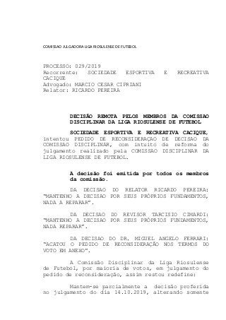 COMISSAO JULGADORA LIGA RIOSULENSE DE FUTEBOL
PROCESSO: 029/2019
Recorrente: SOCIEDADE ESPORTIVA E RECREATIVA
CACIQUE
Advogado: MARCIO CESAR CIPRIANI
Relator: RICARDO PEREIRA
DECISÃO REMOTA PELOS MEMBROS DA COMISSAO
DISCIPLINAR DA LIGA RIOSULENSE DE FUTEBOL
SOCIEDADE ESPORTIVA E RECREATIVA CACIQUE,
intentou PEDIDO DE RECONSIDERAÇAO DE DECISAO DA
COMISSAO DISCIPLINAR, com intuito de reforma do
julgamento realizado pela COMISSAO DISCIPLINAR DA
LIGA RIOSULENSE DE FUTEBOL.
A decisão foi emitida por todos os membros
da comissão.
DA DECISAO DO RELATOR RICARDO PEREIRA:
“MANTENHO A DECISAO POR SEUS PRÓPRIOS FUNDAMENTOS,
NADA A REPARAR”.
DA DECISAO DO REVISOR TARCISIO CIMARDI:
“MANTENHO A DECISAO POR SEUS PRÓPRIOS FUNDAMENTOS,
NADA REPARAR”.
DA DECISAO DO DR. MIGUEL ANGELO FERRARI:
“ACATOU O PEDIDO DE RECONSIDERAÇÃO NOS TERMOS DO
VOTO EM ANEXO”.
A Comissão Disciplinar da Liga Riosulense
de Futebol, por maioria de votos, em julgamento do
pedido de reconsideração, assim restou redefine:
Mantem-se parcialmente a decisão proferida
no julgamento do dia 14.10.2019, alterando somente
 