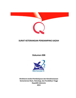 SURAT KETERANGAN PENDAMPING IJAZAH
Dokumen 008
Direktorat Jendral Pembelajaran dan Kemahasiswaan
Kementerian Riset, Teknologi, dan Pendidikan Tinggi
Republik Indonesia
2015
 