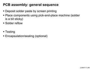 2.008-F17 | 86
PCB assembly: general sequence
§ Deposit solder paste by screen printing
§ Place components using pick-and-place machine (solder
is a bit sticky)
§ Solder reflow
§ Testing
§ Encapsulation/sealing (optional)
 