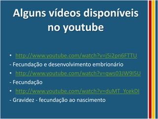 Alguns vídeos disponíveis
        no youtube

• http://www.youtube.com/watch?v=j5i2pn6FTTU
- Fecundação e desenvolvimento embrionário
• http://www.youtube.com/watch?v=qws03JW9I5U
- Fecundação
• http://www.youtube.com/watch?v=duMT_YcekDI
- Gravidez - fecundação ao nascimento
 