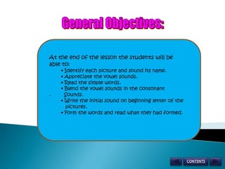General Objectives: At the end of the lesson the students will be     able to:         • Identify each picture and sound its name.         • Appreciate the vowel sounds.         • Read the simple words.         • Blend the vowel sounds in the consonant                             .         Sounds.         • Write the initial sound on beginning letter of the               pictures.         • Form the words and read what they had formed. CONTENTS 