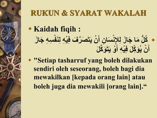 RUKUN & SYARAT WAKALAH
 Kaidah fiqih :
َ‫ت‬َ‫ي‬ ْ‫ن‬َ‫أ‬ ِ‫ان‬َ‫س‬ْ‫ن‬ِ‫إل‬ِ‫ل‬ َ‫از‬َ‫ج‬ ‫ا‬َ‫م‬ ُّ‫ل‬‫ك‬َ‫ن‬ِ‫ل‬ ُِْ‫ي‬ِ‫ف‬ َ‫ف‬َّ‫ر‬َ‫ص‬َ‫از‬َ‫ج‬ ُِِ‫س‬ْ‫ف‬
َّ‫ك‬َ‫و‬َ‫ت‬َ‫ي‬ ْ‫و‬َ‫أ‬ ُِْ‫ي‬ِ‫ف‬ َ‫ل‬ِّ‫ك‬َ‫و‬‫ي‬ ْ‫ن‬َ‫أ‬َ‫ل‬
 "Setiap tasharruf yang boleh dilakukan
sendiri oleh seseorang, boleh bagi dia
mewakilkan [kepada orang lain] atau
boleh juga dia mewakili [orang lain].“
 
