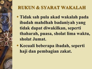RUKUN & SYARAT WAKALAH
 Tidak sah pula akad wakalah pada
ibadah mahdhah badaniyah yang
tidak dapat diwakilkan, seperti
thaharah, puasa, sholat lima waktu,
sholat Jumat.
 Kecuali beberapa ibadah, seperti
haji dan pembagian zakat.
 