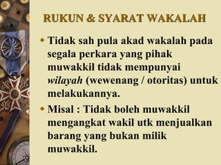RUKUN & SYARAT WAKALAH
 Tidak sah pula akad wakalah pada
segala perkara yang pihak
muwakkil tidak mempunyai
wilayah (wewenang / otoritas) untuk
melakukannya.
 Misal : Tidak boleh muwakkil
mengangkat wakil utk menjualkan
barang yang bukan milik
muwakkil.
 