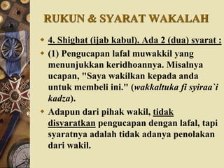RUKUN & SYARAT WAKALAH
 4. Shighat (ijab kabul). Ada 2 (dua) syarat :
 (1) Pengucapan lafal muwakkil yang
menunjukkan keridhoannya. Misalnya
ucapan, "Saya wakilkan kepada anda
untuk membeli ini." (wakkaltuka fi syiraa`i
kadza).
 Adapun dari pihak wakil, tidak
disyaratkan pengucapan dengan lafal, tapi
syaratnya adalah tidak adanya penolakan
dari wakil.
 
