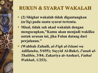RUKUN & SYARAT WAKALAH
 (2) Shighat wakalah tidak digantungkan
(ta'liq) pada suatu syarat tertentu.
 Misal, tidak sah akad wakalah dengan
mengucapkan,"Kamu akan menjadi wakilku
untuk urusan ini, jika Fulan datang dari
perjalanan."
 (Wahbah Zuhaili, al-Fiqh al-Islami wa
Adillatuhu, 5/695); Sayyid Al-Bakri, I'anah al-
Thalibin, 3/84; Zakariya al-Anshari, Fathul
Wahhab, 1/253).
 
