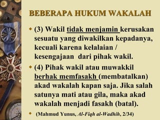 BEBERAPA HUKUM WAKALAH
 (3) Wakil tidak menjamin kerusakan
sesuatu yang diwakilkan kepadanya,
kecuali karena kelalaian /
kesengajaan dari pihak wakil.
 (4) Pihak wakil atau muwakkil
berhak memfasakh (membatalkan)
akad wakalah kapan saja. Jika salah
satunya mati atau gila, maka akad
wakalah menjadi fasakh (batal).
 (Mahmud Yunus, Al-Fiqh al-Wadhih, 2/34)
 