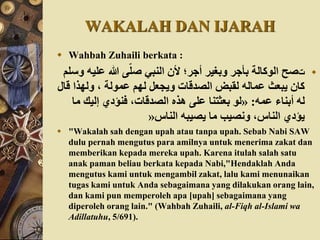 WAKALAH DAN IJARAH
 Wahbah Zuhaili berkata :
‫ت‬‫علي‬ ‫هللا‬ ‫ى‬ّ‫صل‬ ‫النبي‬ ‫ألن‬ ‫أجر؛‬ ‫وبغير‬ ‫بأجر‬ ‫الوكالة‬ ‫صح‬‫وسلم‬ ُ
‫ق‬ ‫ولهذا‬ ، ‫عمولة‬ ‫لهم‬ ‫ويجَعل‬ ‫الصدقات‬ ‫لقبض‬ ُ‫عمال‬ ‫يبَعث‬ ‫كان‬‫ال‬
ُ‫عم‬ ‫أبناء‬ ُ‫ل‬:«‫م‬ ‫إليك‬ ‫فنؤدي‬ ،‫الصدقات‬ ‫ْذه‬ ‫على‬ ‫بَعثتنا‬ ‫لو‬‫ا‬
‫الناس‬ ُ‫يصيب‬ ‫ما‬ ‫ونصيب‬ ،‫الناس‬ ‫يؤدي‬»
 "Wakalah sah dengan upah atau tanpa upah. Sebab Nabi SAW
dulu pernah mengutus para amilnya untuk menerima zakat dan
memberikan kepada mereka upah. Karena itulah salah satu
anak paman beliau berkata kepada Nabi,"Hendaklah Anda
mengutus kami untuk mengambil zakat, lalu kami menunaikan
tugas kami untuk Anda sebagaimana yang dilakukan orang lain,
dan kami pun memperoleh apa [upah] sebagaimana yang
diperoleh orang lain." (Wahbah Zuhaili, al-Fiqh al-Islami wa
Adillatuhu, 5/691).
 