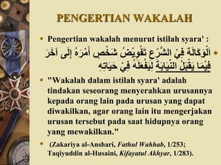 PENGERTIAN WAKALAH
 Pengertian wakalah menurut istilah syara' :
ْ‫ي‬ِ‫و‬ْ‫ف‬َ‫ت‬ ِ‫ع‬ْ‫ر‬َّ‫ش‬‫ال‬ ْ‫ي‬ِ‫ف‬ ‫ة‬َ‫ل‬‫َا‬‫ك‬َ‫و‬ْ‫ل‬َ‫ا‬َ‫ل‬ِ‫إ‬ ‫ه‬َ‫ر‬ْ‫م‬َ‫أ‬ ٍ‫ص‬ْ‫َخ‬‫ش‬ ‫ض‬َ‫ر‬َ‫خ‬‫آ‬ ‫ى‬
َ‫ة‬َ‫ب‬‫ا‬َ‫ي‬ّ‫ن‬‫ال‬ ‫ل‬َ‫ب‬ْ‫ق‬َ‫ي‬ ‫ا‬َ‫م‬ْ‫ي‬ِ‫ف‬ْ‫ف‬َ‫ي‬ِ‫ل‬ُِِ‫ت‬‫ا‬َ‫ي‬ََ ْ‫ي‬ِ‫ف‬ َُ‫ل‬َ‫َع‬
 "Wakalah dalam istilah syara' adalah
tindakan seseorang menyerahkan urusannya
kepada orang lain pada urusan yang dapat
diwakilkan, agar orang lain itu mengerjakan
urusan tersebut pada saat hidupnya orang
yang mewakilkan."
 (Zakariya al-Anshari, Fathul Wahhab, 1/253;
Taqiyuddin al-Husaini, Kifayatul Akhyar, 1/283).
 