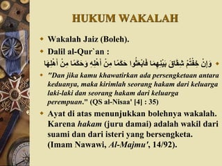 HUKUM WAKALAH
 Wakalah Jaiz (Boleh).
 Dalil al-Qur`an :
‫ث‬َ‫َع‬ْ‫ب‬‫ا‬َ‫ف‬ ‫ا‬َ‫م‬ِ‫ه‬ِ‫ن‬ْ‫ي‬َ‫ب‬ َ‫اق‬َ‫ق‬ِ‫ش‬ ْ‫م‬‫ت‬ْ‫ف‬ ِ‫خ‬ ْ‫ن‬ِ‫إ‬َ‫و‬‫ا‬‫ا‬‫م‬َََََ‫و‬ ُِِ‫ل‬َْْ‫أ‬ ِْْ‫م‬ ‫ا‬‫ا‬‫م‬ََََ ‫وا‬‫ا‬َ‫ه‬ِ‫ل‬َْْ‫أ‬ ِْْ‫م‬
 "Dan jika kamu khawatirkan ada persengketaan antara
keduanya, maka kirimlah seorang hakam dari keluarga
laki-laki dan seorang hakam dari keluarga
perempuan." (QS al-Nisaa' [4] : 35)
 Ayat di atas menunjukkan bolehnya wakalah.
Karena hakam (juru damai) adalah wakil dari
suami dan dari isteri yang bersengketa.
(Imam Nawawi, Al-Majmu', 14/92).
 