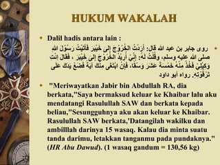 HUKUM WAKALAH
 Dalil hadis antara lain :
‫قال‬ ‫هللا‬ ‫عبد‬ ْ‫ب‬ ‫جابر‬ ‫روى‬:َ‫ب‬ْ‫ي‬َ‫خ‬ َ‫لى‬ِ‫إ‬ َ‫ج‬ ْ‫و‬‫ر‬ْ‫الخ‬ ‫ت‬ْ‫د‬َ‫ر‬َ‫أ‬ِ‫هللا‬ َ‫ل‬ ْ‫و‬‫س‬َ‫ر‬ ‫ت‬ْ‫ي‬َ‫ت‬َ‫أ‬َ‫ف‬ َ‫ر‬
َُ‫ل‬ ‫ت‬ْ‫ل‬‫وق‬ ،‫وسلم‬ ُ‫علي‬ ‫هللا‬ ‫صلى‬:‫ر‬ْ‫الخ‬ ‫د‬ْ‫ي‬ ِ‫ر‬‫أ‬ ْ‫ي‬ِّ‫ن‬ِ‫إ‬َ‫ل‬‫ا‬َ‫ق‬َ‫ف‬ ، َ‫ر‬َ‫ب‬ْ‫ي‬َ‫خ‬ َ‫لى‬ِ‫إ‬ َ‫ج‬ ْ‫و‬ِ‫ت‬ْ‫ئ‬ِ‫ا‬
َ‫ف‬ ،‫ا‬‫ا‬‫ق‬ْ‫س‬َ‫و‬ َ‫َر‬‫ش‬َ‫ع‬ َ‫ة‬َ‫س‬ْ‫م‬َ‫خ‬ ُْ‫ن‬ِ‫م‬ ْ‫ذ‬‫خ‬َ‫ف‬ ْ‫ي‬ِ‫ل‬ْ‫ي‬ِ‫ك‬َ‫و‬ْ‫َع‬‫ض‬َ‫ف‬ ‫ا‬‫ة‬َ‫ي‬‫آ‬ َ‫ك‬ْ‫ن‬ِ‫م‬ ‫ى‬َ‫غ‬َ‫ت‬ْ‫ب‬‫ا‬ ْ‫ن‬ِ‫إ‬‫ى‬َ‫ل‬َ‫ع‬ َ‫ك‬َ‫د‬َ‫ي‬
ُِِ‫ت‬ ْ‫و‬‫ق‬ْ‫ر‬َ‫ت‬.‫داود‬ ‫أبو‬ ‫رواه‬
 "Meriwayatkan Jabir bin Abdullah RA, dia
berkata,"Saya bermaksud keluar ke Khaibar lalu aku
mendatangi Rasulullah SAW dan berkata kepada
beliau,"Sesungguhnya aku akan keluar ke Khaibar.
Rasulullah SAW berkata,'Datangilah wakilku dan
ambilllah darinya 15 wasaq. Kalau dia minta suatu
tanda darimu, letakkan tanganmu pada pundaknya."
(HR Abu Dawud). (1 wasaq gandum = 130,56 kg)
 