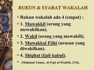 RUKUN & SYARAT WAKALAH
 Rukun wakalah ada 4 (empat) :
 1. Muwakkil (orang yang
mewakilkan).
 2. Wakil (orang yang mewakili).
 3. Muwakkal Fiihi (urusan yang
diwakilkan).
 4. Shighat (ijab kabul).
 (Mahmud Yunus, Al-Fiqh al-Wadhih, 2/34).
 