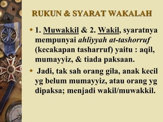 RUKUN & SYARAT WAKALAH
 1. Muwakkil & 2. Wakil, syaratnya
mempunyai ahliyyah at-tashorruf
(kecakapan tasharruf) yaitu : aqil,
mumayyiz, & tiada paksaan.
 Jadi, tak sah orang gila, anak kecil
yg belum mumayyiz, atau orang yg
dipaksa; menjadi wakil/muwakkil.
 