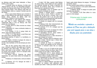 se ofereceu para fazer essa redenção, e Deus
aceitou e fez o plano.
E quando Jesus se ofereceu, foi feita uma
“Aliança Eterna”. No céu, na “eternidade passada”,
foi feita uma Aliança entre Deus Pai, Deus Filho e
Deus Espírito Santo. Uma Aliança onde Eles se
comprometiam, entre si, a salvar o homem que iria
ser criado.
É por causa dessa Aliança que o homem é
salvo. É essa Aliança que está sendo colocada no
tempo. Deus, através da Bíblia, está nos
informando. A Bíblia é o livro da Aliança.
Testamento é uma palavra para Aliança;
por isso que é Velho Testamento e Novo
Testamento Mas é uma só Aliança, são dois
passos de uma Aliança.
# Isaías 46:9~10; Deus anuncia as coisas
desde o princípio.
# Miquéias 5:2; Jesus conhecido desde os
dias da eternidade.
# II Timóteo 1:7~10; A graça dada em
Jesus, antes dos tempos eternos.
# Tito 1:1~2; Vida eterna, a qual Deus que
não pode mentir, prometeu antes
dos tempos eternos. O verso 3; e manifestou no
tempo próprio.
# I Pedro 1:18~20; O sangue de Jesus é
conhecido antes da fundação do
mundo, mas manifesto no fim dos tempos por amor
de vós.
Isso se deu quando Deus disse que iria
criar o homem e salvá-lo. Ele sabia que o homem
se perderia, mas Jesus falou: “Eu estou aqui, ó
Deus, para fazer a sua vontade.” Jesus não veio
ao mundo como solução, Jesus é a solução antes
da fundação do mundo.
# Salmo 40:6~8; Palavras de Jesus
registradas, as quais disse antes da fundação do
mundo.
# Hebreus 10; Desenvolve o tema do Salmo
40.
# Hebreus 10:1~10; Sangue de bode e
touros não tira pecado.
# João 1:29; Mas, quando João Batista
viu Jesus Cristo, numa nação em que o pecado
era resolvido através de morte e sacrifício de
animais, de cordeiros, disse: “Eis o Cordeiro de
Deus que tira o pecado do mundo.”
# Apocalipse 13:8; O Cordeiro que foi
morto desde a fundação do mundo.
Quando o homem pecou, a sentença
sobre ele seria a morte. Porém o pecado iria
contaminar de tal forma o homem, que o seu
sangue não poderia nem ir ao céu para fazer
expiação (sofrer as consequências) pelo pecado,
alguém deveria morrer em seu lugar.
É através do sangue que há remissão
dos pecados:
# Hebreus 9:22; Sem derramamento de
sangue, não há remissão de pecados.
# Levíticos 17:11; É o sangue que faz
expiação pela vida.
# Hebreus 9:11~12; O sangue de Jesus
diante de Deus como redenção eterna.
# Apocalipse 5:9~10; Jesus dando o
sangue para nos comprar de volta.
# Apocalipse12:10~11; Nós vencemos o
Diabo pelo sangue do Cordeiro.
Então, o Senhor Jesus se ofereceu como
substituto e disse: “Eis-me aqui, ó Deus meu,
para fazer a tua vontade.”
A vontade de Deus é a salvação do
homem e Jesus quis agradar ao Pai, tornando-
se homem e tomando sobre Ele os nossos
pecados.
# João 1:1~5 e 14; O Verbo se fez carne.
Jesus é a própria Palavra de Deus. Apoc.19:13,
mostra Jesus na sua volta; o Verbo de Deus.
# Filipenses 2:5~11; Jesus abdicou da
condição de Deus e se fez homem; humilhou-se
a si mesmo e Deus o exaltou sobre todos.
# Colossences1:9~20; Jesus é a nossa
redenção. Ele é antes de todas as coisas e nele
subsistem todas as coisas.
Esta é a “Eterna Aliança” que Deus está
colocando na história, está aplicando para
aqueles que creem. Todos que creem em Jesus,
fazem parte desta Aliança de sangue, “A Aliança
do Senhor Jesus”.
Por isso quando Jesus instituiu a ceia disse:
# Lucas 22:20; É o novo pacto (testamento,
aliança) em meu sangue.
# Mateus 26:28; O sangue do pacto para
remissão dos pecados.
# I Coríntios 11:25; Este cálice é o novo
pacto no meu sangue.
Próxima aula: A criação como
conhecemos.
Medite nos versículos e aprenda a
palavra de Deus com zelo e dedicação,
pois será regozijo para a sua alma e
bênçãos para sua posteridade.
 