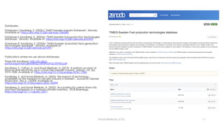 Databases:
Database I: Sandberg, E. (2022c) ‘TIMES-Sweden Industry Database’. Zenodo.
Available at: https://doi.org/10.5281/zenodo.7060285
Database II: Sandberg, E. (2022a) ‘TIMES-Sweden Fuel production technologies
database’. Zenodo. Available at: https://doi.org/10.5281/zenodo.6372927
Database III: Sandberg, E. (2022b) ‘TIMES-Sweden (Industrial) Heat generation
technologies database’. Zenodo. Available at:
https://doi.org/10.5281/zenodo.637293 1
Publications where we use above databases:
Thesis Erik Sandberg: http://ltu.diva-
portal.org/smash/get/diva2:1693415/FULLTEXT02.pdf
Sandberg, E., Toffolo, A. and Krook-Riekkola, A. (2019) ‘A bottom-up study of
biomass and electricity use in a fossil free Swedish industry’, Energy, 167, pp.
1019–1030. Available at: https://doi.org/10.1016/j.energy.2018.11.065
Sandberg, E. and Krook-Riekkola, A. (2022) ‘The impact of technology
availability on the transition to net-zero industry in Sweden’, Journal of Cleaner
Production, 363, p. 132594. Available at:
https://doi.org/10.1016/j.jclepro.2022.132594
Sandberg, E. and Krook-Riekkola, A. (2022) ‘Accounting for carbon flows into
and from (bio)plastic in a national climate inventory’. GCB Bioenergy,
https://doi.org/10.1111/gcbb.13017
Krook-Riekkola (LTU) 11
 