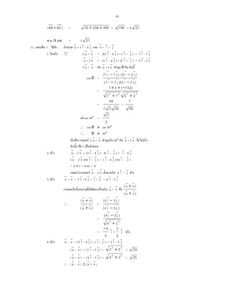 83
| AB× AC | = 48425616 ++ = 756 = 6 21
. . ∆ ABC = 3 21
11. F 1 u
v
= 3 i
v
4 j
v
v
v
= i
v
+ j
v
1. F Q 2 u
v
+ v
v
= 2(3 i
v
4 j
v
) + ( i
v
+ j
v
) = 7 i
v
7 j
v
u
v
+ 2 v
v
= (3 i
v
4 j
v
) + 2( i
v
+ j
v
) = 5 i
v
2 j
v
2 u
v
+ v
v
u
v
+ 2 v
v
θ
cos θ =
|j2i5||j7i7|
)j2i5()j7i7(
vvvv
vvvv
−−
−⋅−
=
2222
2577
)2)(7(57
++
−+×
=
2927
49
=
58
7
F cos 30° =
2
3
∴ cos θ ≠ cos 30°
∴ θ ≠ 30°
F 2 u
v
+ v
v
30° u
v
+ 2 v
v
F
F 1 ˈ
2. u
v
2 v
v
= (3 i
v
4 j
v
) 2( i
v
j
v
) = i
v
6 j
v
( u
v
2 v
v
)⋅(6 i
v
j
v
) = ( i
v
6 j
v
)⋅(6 i
v
j
v
)
= 6 × 1 + 1(-6) = 0
F F u
v
2 v
v
6 i
v
+ j
v
3. u
v
+ v
v
= 3 i
v
+ 4 j
v
+ i
v
+ j
v
= 4 i
v
3 j
v
F F F u
v
+ v
v
|vu|
)vu(
vv
vv
+
+
∴
|vu|
)vu(
vv
vv
+
+
=
|j3i4|
)j3i4(
vv
vv
−
−
=
22
34
)j3i4(
+
−
vv
=
5
4−
i
v
+
5
3
j
v
4. u
v
v
v
= (3 i
v
4 j
v
) ( i
v
+ j
v
) = 2 i
v
5 j
v
| u
v
v
v
| = | 2 i
v
+ 5 j
v
| =
22
52 + = 29
| u
v
+ v
v
| = | 4 i
v
3 j
v
| =
22
34 + = 25
∴ | u
v
v
v
| ≥ | u
v
+ v
v
|
 