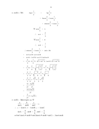 84
12. F 4 (fog) (
3
1
) = f(g(
3
1
))
= f(arcsin
3
2
+ 2 arcsin
3
1
)
= sin(arcsin
3
2
+ 2 arcsin
3
1
)
F arcsin
3
2
= A
∴ sin A =
3
2
F arcsin
3
1
= B
∴ sin B =
3
1
∴ sin(arcsin
3
2
+ 2 arcsin
3
1
) = sin(A + 2B)
= sin A cos 2B + cos A sin 2B
= sin A(1 2 sin2
B) + cos A × 2 sin Bcos B
= (
3
2
)(1 2(
3
1
)2
) + Asin1 2
− 2 sin B × Bsin1 2
−
= (
3
2
)(1 -
9
2
) +
2
3
2
1 




− ×
3
2
×
2
3
1
1 




−
= (
3
2
)(
9
7
) +
9
4
1− ×
3
2
×
9
1
1−
= (
3
2
)(
9
7
) +
3
5
×
3
2
×
3
8
=
27
14
+
27
402
=
27
10414+
=
27
2
(7 + 2 10 )
13. F 1 sine F
Asin
a
=
Bsin
b
=
Csin
c
= k
∴ a = Asink , b = Bsink , c = Csink
Asin =
k
a
, Bsin =
k
b
, Csin =
k
c
F )CsinBsinA)(sinCsinBsinA(sin −+++ = BsinAsin3
 